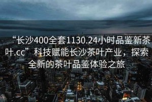 “长沙400全套1130.24小时品鉴新茶叶.cc”科技赋能长沙茶叶产业，探索全新的茶叶品鉴体验之旅