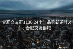 合肥交友群1130.24小时品鉴新茶叶.cc:合肥交友群吧