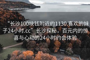 “长沙100块钱附近约1130.喜欢的妹子24小时.cc”长沙探秘，百元内的惊喜与心动的24小时约会体验