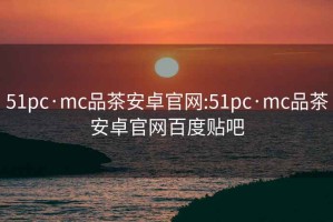 51pc·mc品茶安卓官网:51pc·mc品茶安卓官网百度贴吧