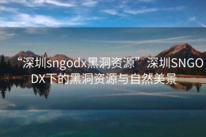 “深圳sngodx黑洞资源”深圳SNGODX下的黑洞资源与自然美景