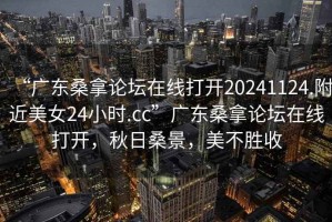 “广东桑拿论坛在线打开20241124.附近美女24小时.cc”广东桑拿论坛在线打开，秋日桑景，美不胜收