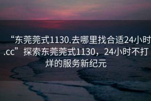 “东莞莞式1130.去哪里找合适24小时.cc”探索东莞莞式1130，24小时不打烊的服务新纪元