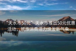 “天水市50元”天水市推出50元优惠活动，城市消费活力焕发新气象