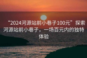 “2024河源站前小巷子100元”探索河源站前小巷子，一场百元内的独特体验