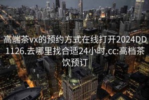 高端茶vx的预约方式在线打开2024DD1126.去哪里找合适24小时.cc:高档茶饮预订