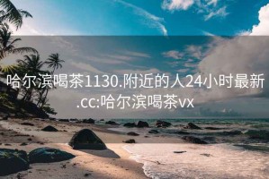 哈尔滨喝茶1130.附近的人24小时最新.cc:哈尔滨喝茶vx