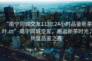 “南宁同城交友1130.24小时品鉴新茶叶.cc”南宁同城交友，邂逅新茶时光，共度品鉴之夜