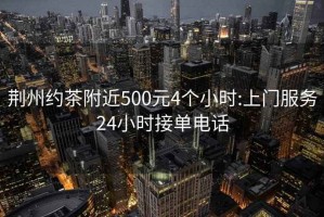 荆州约茶附近500元4个小时:上门服务24小时接单电话