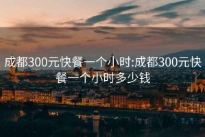 成都300元快餐一个小时:成都300元快餐一个小时多少钱