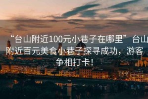 “台山附近100元小巷子在哪里”台山附近百元美食小巷子探寻成功，游客争相打卡！