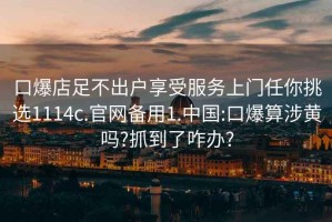 口爆店足不出户享受服务上门任你挑选1114c.官网备用1.中国:口爆算涉黄吗?抓到了咋办?