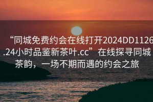 “同城免费约会在线打开2024DD1126.24小时品鉴新茶叶.cc”在线探寻同城茶韵，一场不期而遇的约会之旅