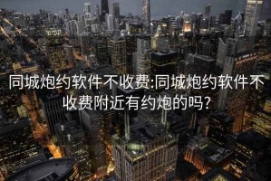 同城炮约软件不收费:同城炮约软件不收费附近有约炮的吗?