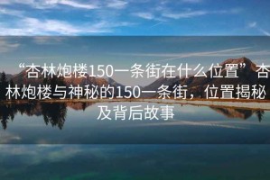 “杏林炮楼150一条街在什么位置”杏林炮楼与神秘的150一条街，位置揭秘及背后故事