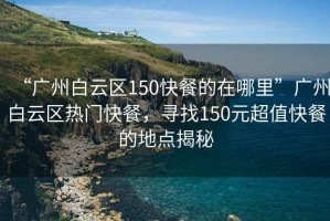 “广州白云区150快餐的在哪里”广州白云区热门快餐，寻找150元超值快餐的地点揭秘