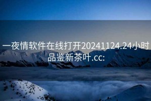 一夜情软件在线打开20241124.24小时品鉴新茶叶.cc: