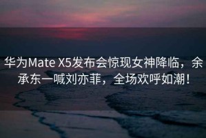 华为Mate X5发布会惊现女神降临，余承东一喊刘亦菲，全场欢呼如潮！