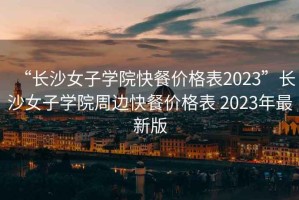 “长沙女子学院快餐价格表2023”长沙女子学院周边快餐价格表 2023年最新版