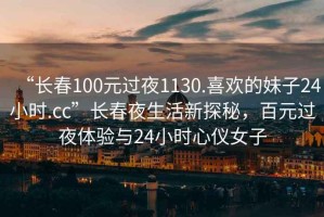 “长春100元过夜1130.喜欢的妹子24小时.cc”长春夜生活新探秘，百元过夜体验与24小时心仪女子