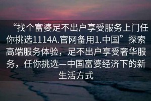 “找个富婆足不出户享受服务上门任你挑选1114A.官网备用1.中国”探索高端服务体验，足不出户享受奢华服务，任你挑选—中国富婆经济下的新生活方式