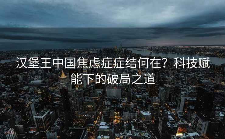 汉堡王中国焦虑症症结何在？科技赋能下的破局之道