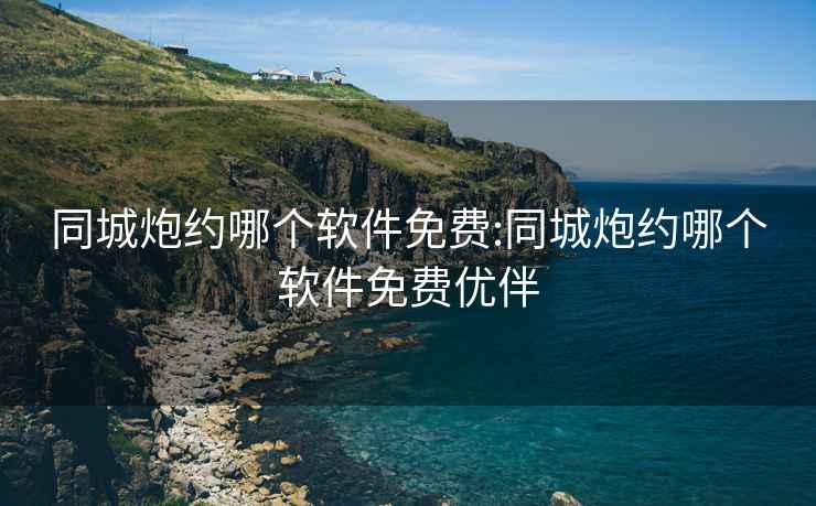 同城炮约哪个软件免费:同城炮约哪个软件免费优伴