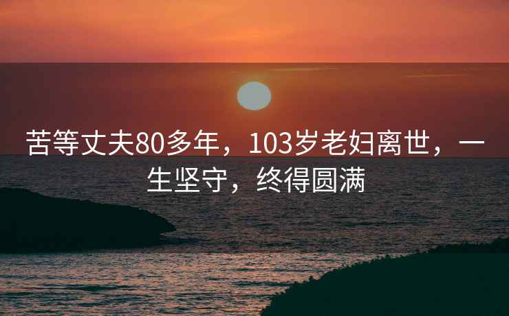 苦等丈夫80多年，103岁老妇离世，一生坚守，终得圆满