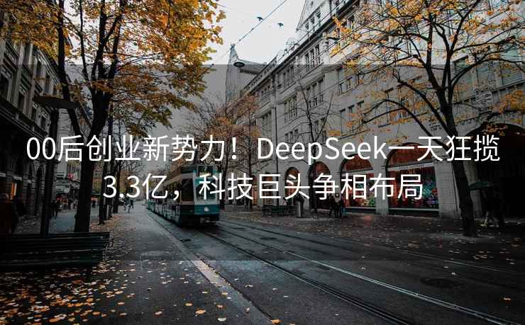 00后创业新势力！DeepSeek一天狂揽3.3亿，科技巨头争相布局