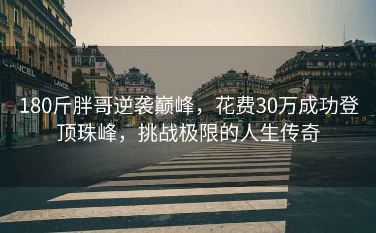 180斤胖哥逆袭巅峰，花费30万成功登顶珠峰，挑战极限的人生传奇