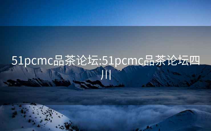 51pcmc品茶论坛:51pcmc品茶论坛四川