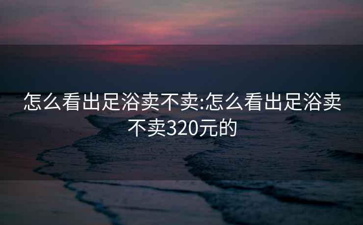 怎么看出足浴卖不卖:怎么看出足浴卖不卖320元的