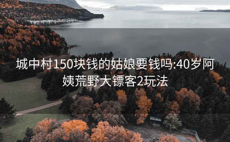 城中村150块钱的姑娘要钱吗:40岁阿姨荒野大镖客2玩法