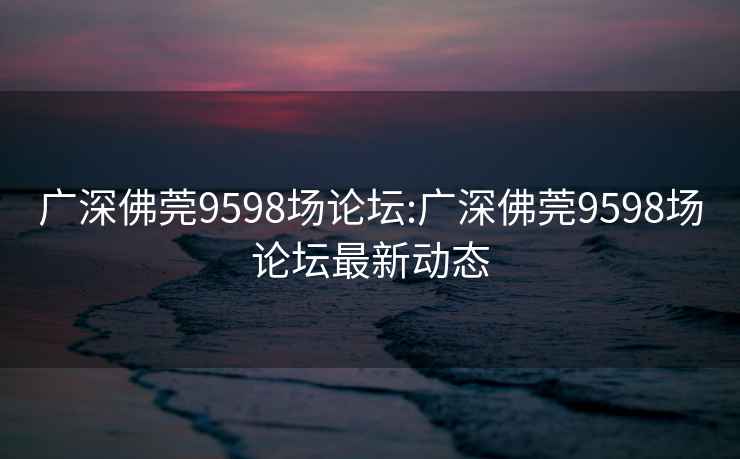 广深佛莞9598场论坛:广深佛莞9598场论坛最新动态