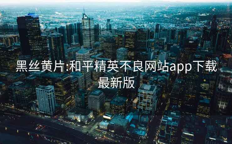 黑丝黄片:和平精英不良网站app下载最新版