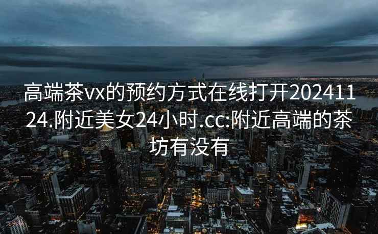 高端茶vx的预约方式在线打开20241124.附近美女24小时.cc:附近高端的茶坊有没有