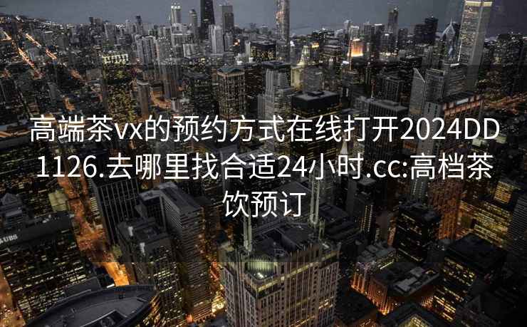 高端茶vx的预约方式在线打开2024DD1126.去哪里找合适24小时.cc:高档茶饮预订