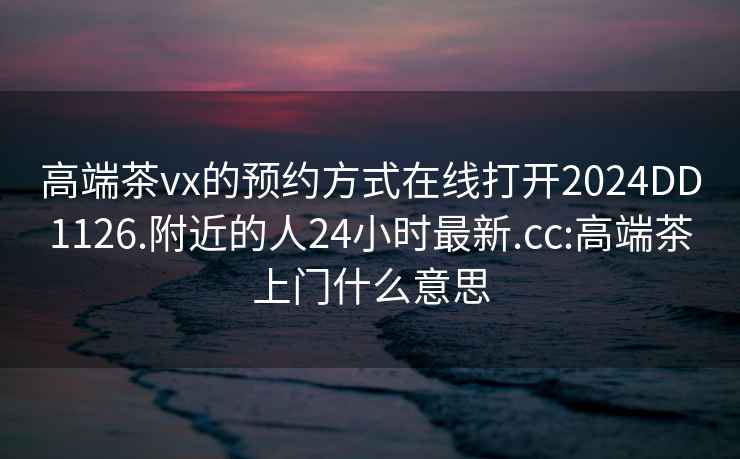 高端茶vx的预约方式在线打开2024DD1126.附近的人24小时最新.cc:高端茶上门什么意思