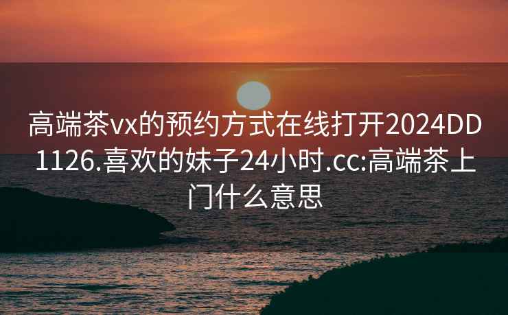 高端茶vx的预约方式在线打开2024DD1126.喜欢的妹子24小时.cc:高端茶上门什么意思