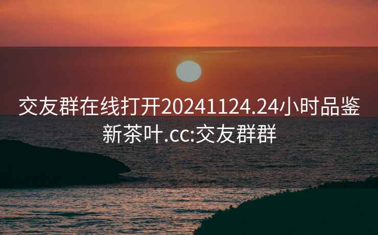 交友群在线打开20241124.24小时品鉴新茶叶.cc:交友群群