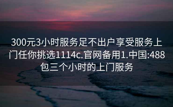 300元3小时服务足不出户享受服务上门任你挑选1114c.官网备用1.中国:488包三个小时的上门服务