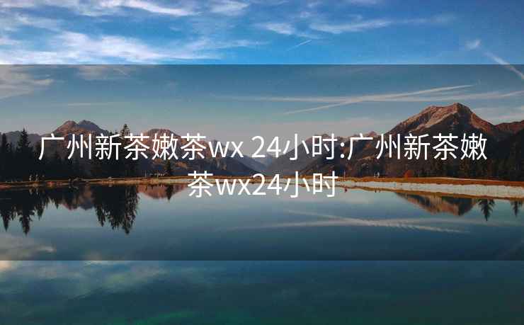 广州新茶嫩茶wx 24小时:广州新茶嫩茶wx24小时