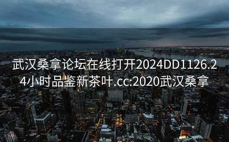 武汉桑拿论坛在线打开2024DD1126.24小时品鉴新茶叶.cc:2020武汉桑拿