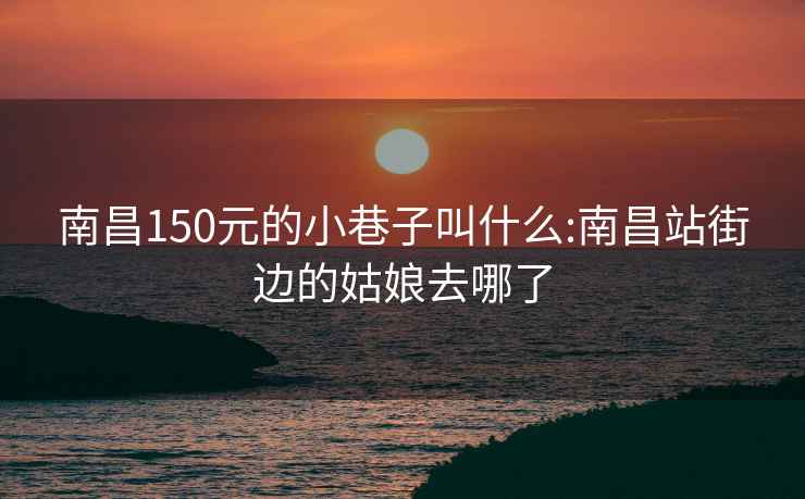 南昌150元的小巷子叫什么:南昌站街边的姑娘去哪了