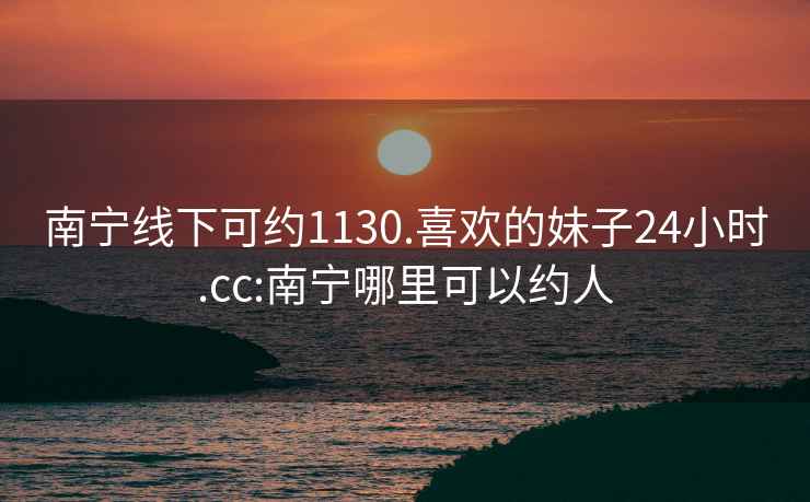 南宁线下可约1130.喜欢的妹子24小时.cc:南宁哪里可以约人