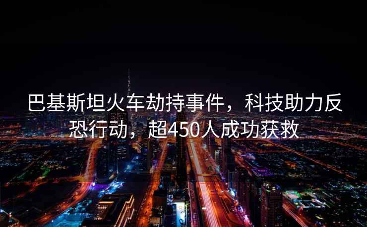 巴基斯坦火车劫持事件，科技助力反恐行动，超450人成功获救