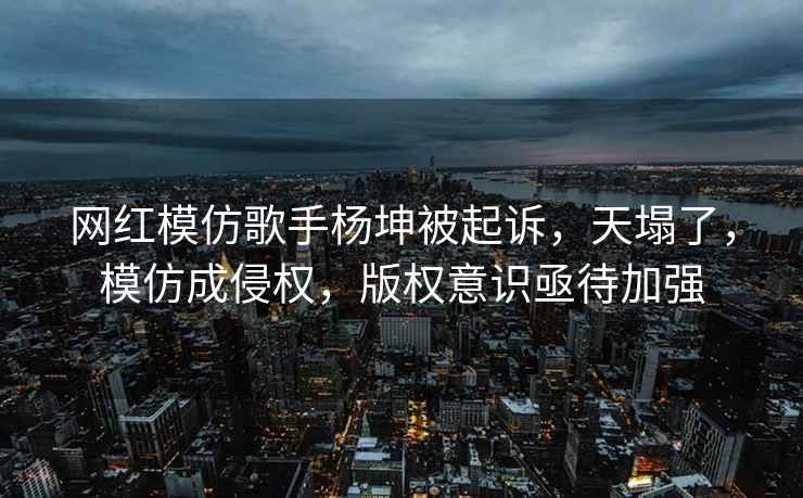 网红模仿歌手杨坤被起诉，天塌了，模仿成侵权，版权意识亟待加强