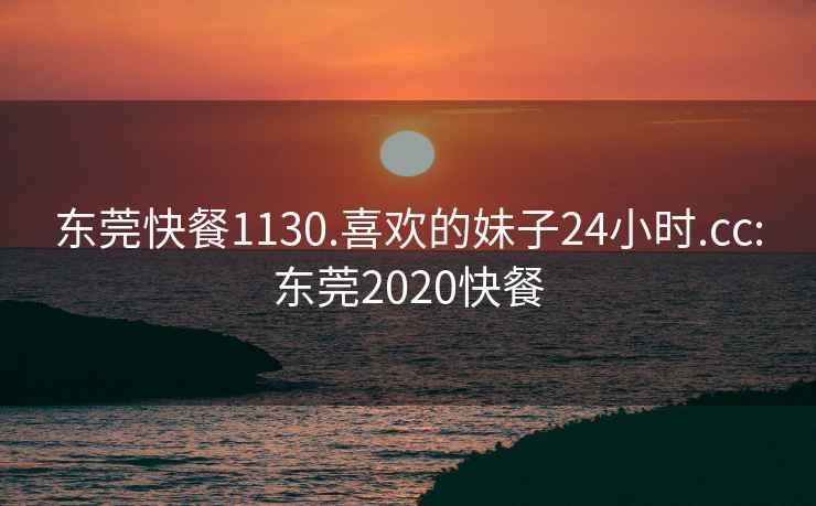 东莞快餐1130.喜欢的妹子24小时.cc:东莞2020快餐