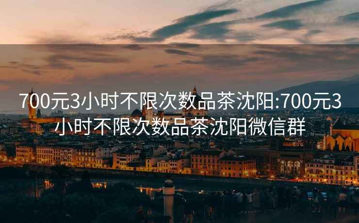 700元3小时不限次数品茶沈阳:700元3小时不限次数品茶沈阳微信群