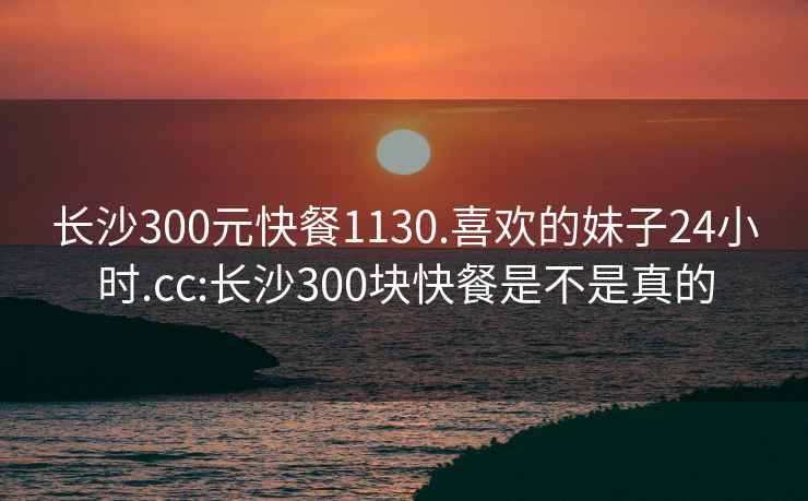 长沙300元快餐1130.喜欢的妹子24小时.cc:长沙300块快餐是不是真的